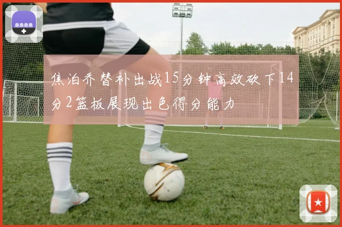 焦泊乔替补出战15分钟高效砍下14分2篮板展现出色得分能力