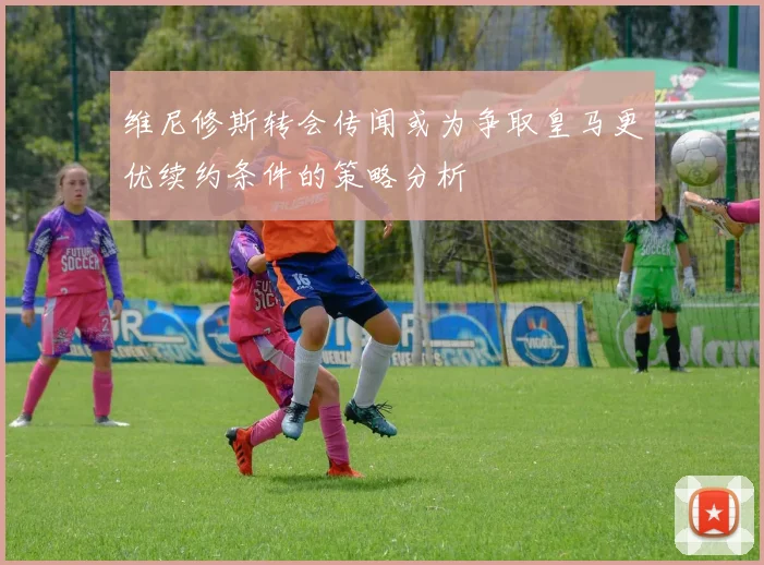 维尼修斯转会传闻或为争取皇马更优续约条件的策略分析