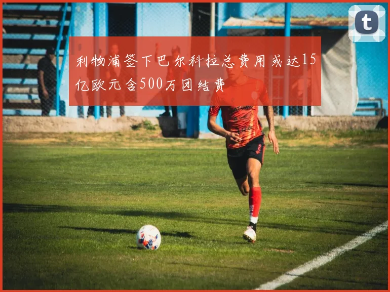 利物浦签下巴尔科拉总费用或达15亿欧元含500万团结费