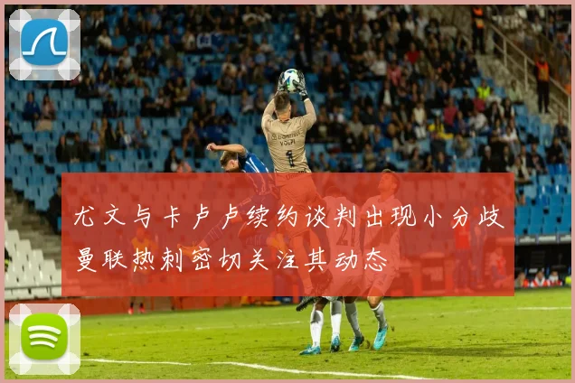 尤文与卡卢卢续约谈判出现小分歧曼联热刺密切关注其动态