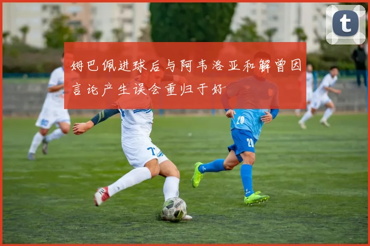 姆巴佩进球后与阿韦洛亚和解曾因言论产生误会重归于好