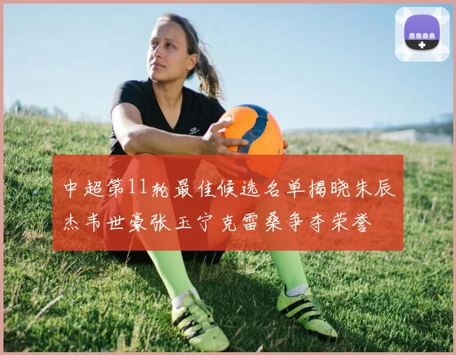 中超第11轮最佳候选名单揭晓朱辰杰韦世豪张玉宁克雷桑争夺荣誉
