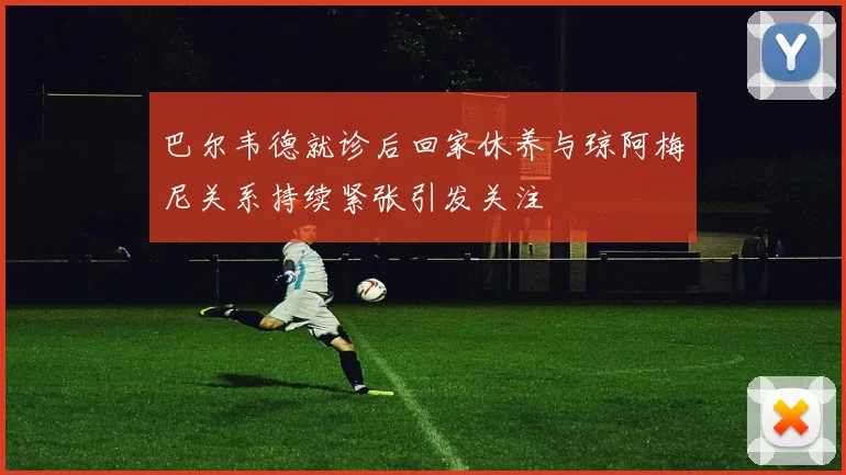 巴尔韦德就诊后回家休养与琼阿梅尼关系持续紧张引发关注