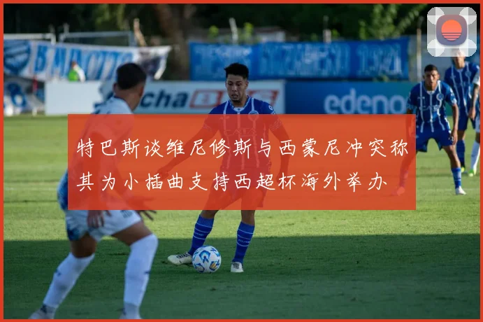 特巴斯谈维尼修斯与西蒙尼冲突称其为小插曲支持西超杯海外举办