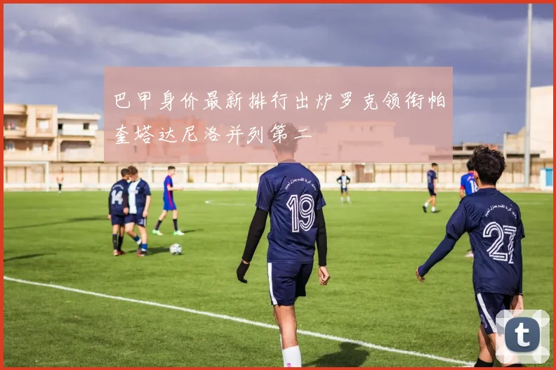 巴甲身价最新排行出炉罗克领衔帕奎塔达尼洛并列第二