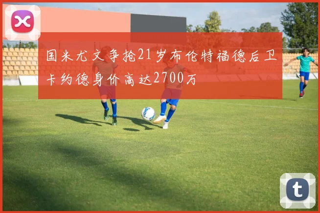国米尤文争抢21岁布伦特福德后卫卡约德身价高达2700万
