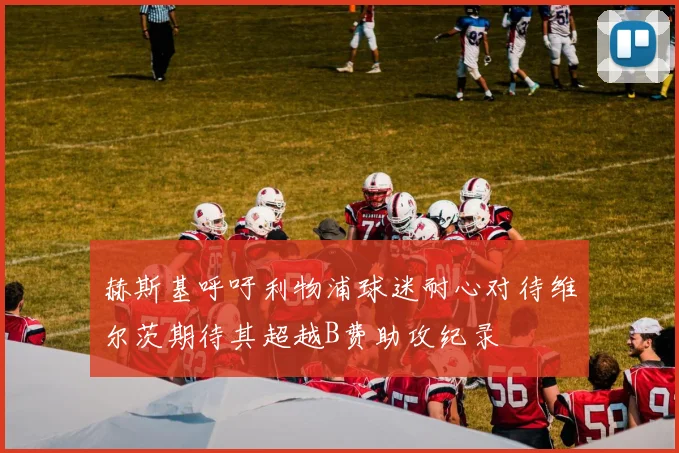 赫斯基呼吁利物浦球迷耐心对待维尔茨期待其超越B费助攻纪录