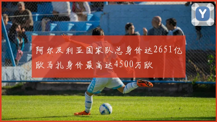 阿尔及利亚国家队总身价达2651亿欧马扎身价最高达4500万欧