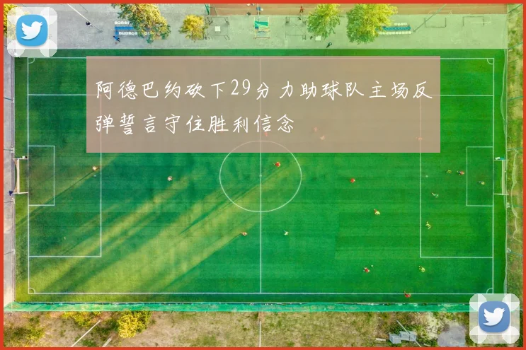阿德巴约砍下29分力助球队主场反弹誓言守住胜利信念