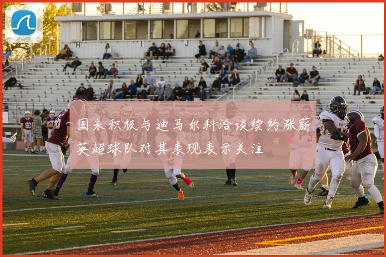 国米积极与迪马尔科洽谈续约涨薪英超球队对其表现表示关注