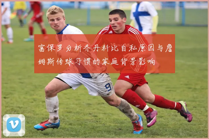 富保罗分析乔丹科比自私原因与詹姆斯传球习惯的家庭背景影响
